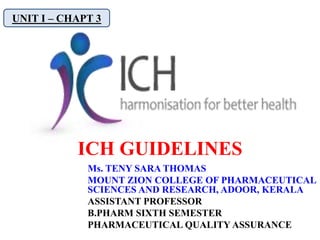 ICH GUIDELINES
UNIT I – CHAPT 3
Ms. TENY SARA THOMAS
MOUNT ZION COLLEGE OF PHARMACEUTICAL
SCIENCES AND RESEARCH, ADOOR, KERALA
ASSISTANT PROFESSOR
B.PHARM SIXTH SEMESTER
PHARMACEUTICAL QUALITY ASSURANCE
 
