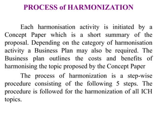 PROCESS of HARMONIZATION
Each harmonisation activity is initiated by a
Concept Paper which is a short summary of the
proposal. Depending on the category of harmonisation
activity a Business Plan may also be required. The
Business plan outlines the costs and benefits of
harmonising the topic proposed by the Concept Paper
The process of harmonization is a step-wise
procedure consisting of the following 5 steps. The
procedure is followed for the harmonization of all ICH
topics.
 
