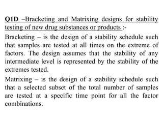 Q1D –Bracketing and Matrixing designs for stability
testing of new drug substances or products :-
Bracketing – is the design of a stability schedule such
that samples are tested at all times on the extreme of
factors. The design assumes that the stability of any
intermediate level is represented by the stability of the
extremes tested.
Matrixing – is the design of a stability schedule such
that a selected subset of the total number of samples
are tested at a specific time point for all the factor
combinations.
 