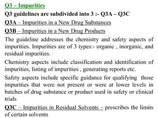 Q3 – Impurities
Q3 guidelines are subdivided into 3 :- Q3A – Q3C
Q3A – Impurities in a New Drug Substances
Q3B – Impuritie...