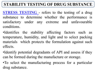 STRESS TESTING - refers to the testing of a drug
substance to determine whether the performance is
satisfactory under any extreme and unfavourable
conditions.
•Identifies the stability affecting factors such as
temperature, humidity, and light and to select packing
materials which protects the formulation against such
effects.
•Identify potential degradants of API and assess if they
can be formed during the manufacture or storage.
•To select the manufacturing process for a particular
drug substance.
STABILITY TESTING OF DRUG SUBSTANCE
 