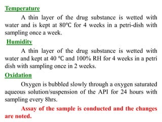 Temperature
A thin layer of the drug substance is wetted with
water and is kept at 80℃ for 4 weeks in a petri-dish with
sampling once a week.
Humidity
A thin layer of the drug substance is wetted with
water and kept at 40 ℃ and 100% RH for 4 weeks in a petri
dish with sampling once in 2 weeks.
Oxidation
Oxygen is bubbled slowly through a oxygen saturated
aqueous solution/suspension of the API for 24 hours with
sampling every 8hrs.
Assay of the sample is conducted and the changes
are noted.
 