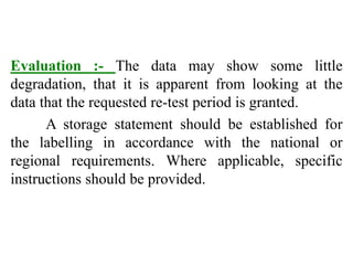 Evaluation :- The data may show some little
degradation, that it is apparent from looking at the
data that the requested re-test period is granted.
A storage statement should be established for
the labelling in accordance with the national or
regional requirements. Where applicable, specific
instructions should be provided.
 