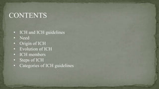 CONTENTS
• ICH and ICH guidelines
• Need
• Origin of ICH
• Evolution of ICH
• ICH members
• Steps of ICH
• Categories of I...