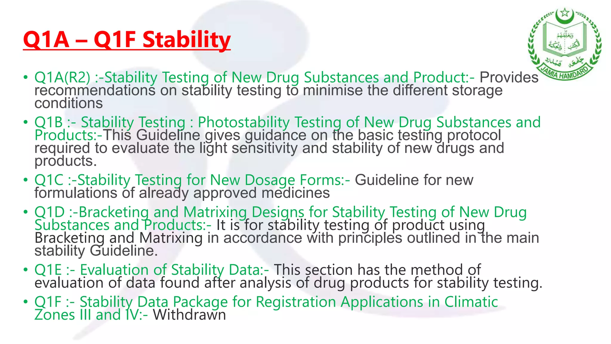 Q1A – Q1F Stability
• Q1A(R2) :-Stability Testing of New Drug Substances and Product:- Provides
recommendations on stability testing to minimise the different storage
conditions
• Q1B :- Stability Testing : Photostability Testing of New Drug Substances and
Products:-This Guideline gives guidance on the basic testing protocol
required to evaluate the light sensitivity and stability of new drugs and
products.
• Q1C :-Stability Testing for New Dosage Forms:- Guideline for new
formulations of already approved medicines
• Q1D :-Bracketing and Matrixing Designs for Stability Testing of New Drug
Substances and Products:- It is for stability testing of product using
Bracketing and Matrixing in accordance with principles outlined in the main
stability Guideline.
• Q1E :- Evaluation of Stability Data:- This section has the method of
evaluation of data found after analysis of drug products for stability testing.
• Q1F :- Stability Data Package for Registration Applications in Climatic
Zones III and IV:- Withdrawn
 