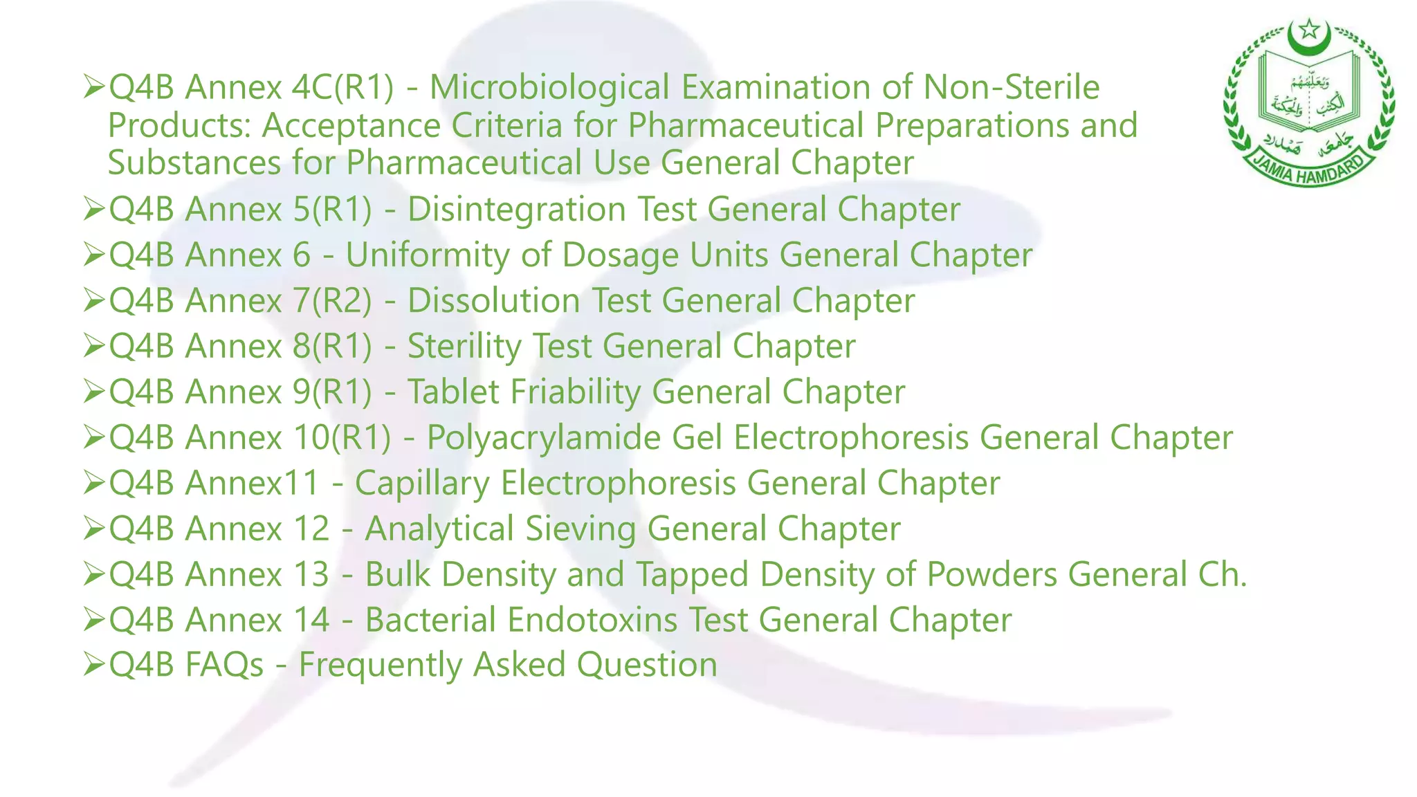 Q4B Annex 4C(R1) - Microbiological Examination of Non-Sterile
Products: Acceptance Criteria for Pharmaceutical Preparations and
Substances for Pharmaceutical Use General Chapter
Q4B Annex 5(R1) - Disintegration Test General Chapter
Q4B Annex 6 - Uniformity of Dosage Units General Chapter
Q4B Annex 7(R2) - Dissolution Test General Chapter
Q4B Annex 8(R1) - Sterility Test General Chapter
Q4B Annex 9(R1) - Tablet Friability General Chapter
Q4B Annex 10(R1) - Polyacrylamide Gel Electrophoresis General Chapter
Q4B Annex11 - Capillary Electrophoresis General Chapter
Q4B Annex 12 - Analytical Sieving General Chapter
Q4B Annex 13 - Bulk Density and Tapped Density of Powders General Ch.
Q4B Annex 14 - Bacterial Endotoxins Test General Chapter
Q4B FAQs - Frequently Asked Question
 
