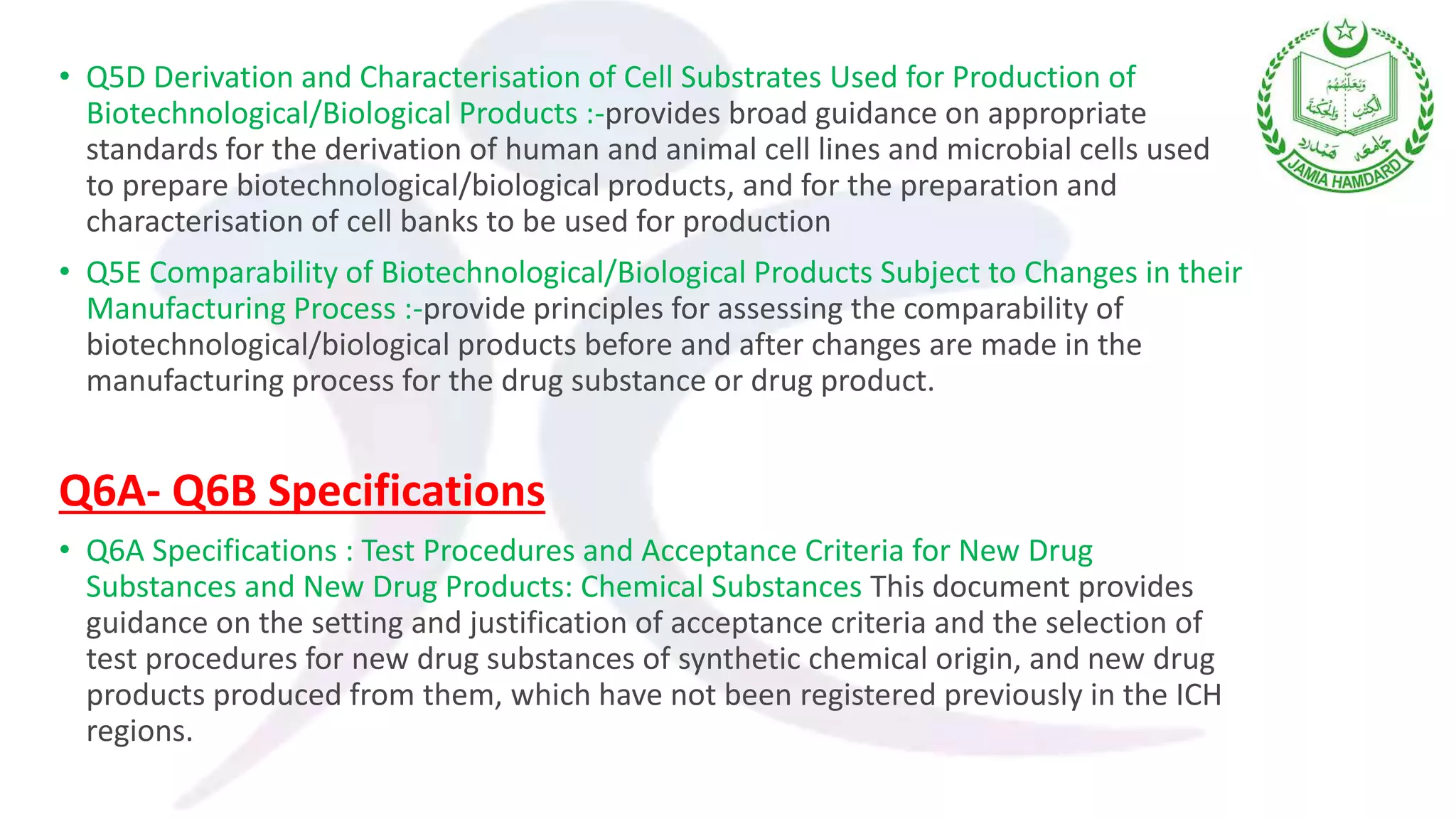 • Q5D Derivation and Characterisation of Cell Substrates Used for Production of
Biotechnological/Biological Products :-provides broad guidance on appropriate
standards for the derivation of human and animal cell lines and microbial cells used
to prepare biotechnological/biological products, and for the preparation and
characterisation of cell banks to be used for production
• Q5E Comparability of Biotechnological/Biological Products Subject to Changes in their
Manufacturing Process :-provide principles for assessing the comparability of
biotechnological/biological products before and after changes are made in the
manufacturing process for the drug substance or drug product.
Q6A- Q6B Specifications
• Q6A Specifications : Test Procedures and Acceptance Criteria for New Drug
Substances and New Drug Products: Chemical Substances This document provides
guidance on the setting and justification of acceptance criteria and the selection of
test procedures for new drug substances of synthetic chemical origin, and new drug
products produced from them, which have not been registered previously in the ICH
regions.
 
