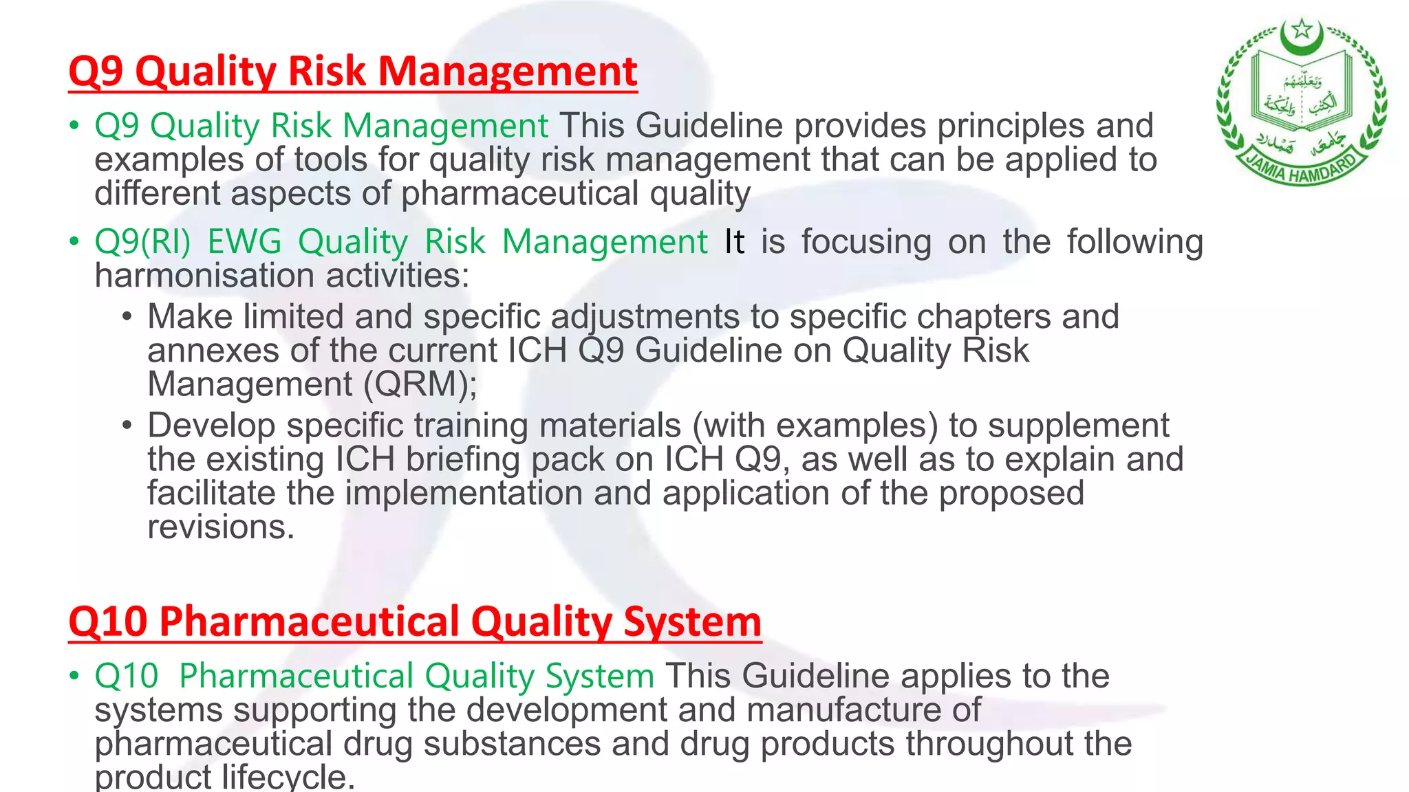 Q9 Quality Risk Management
• Q9 Quality Risk Management This Guideline provides principles and
examples of tools for quality risk management that can be applied to
different aspects of pharmaceutical quality
• Q9(RI) EWG Quality Risk Management It is focusing on the following
harmonisation activities:
• Make limited and specific adjustments to specific chapters and
annexes of the current ICH Q9 Guideline on Quality Risk
Management (QRM);
• Develop specific training materials (with examples) to supplement
the existing ICH briefing pack on ICH Q9, as well as to explain and
facilitate the implementation and application of the proposed
revisions.
Q10 Pharmaceutical Quality System
• Q10 Pharmaceutical Quality System This Guideline applies to the
systems supporting the development and manufacture of
pharmaceutical drug substances and drug products throughout the
product lifecycle.
 