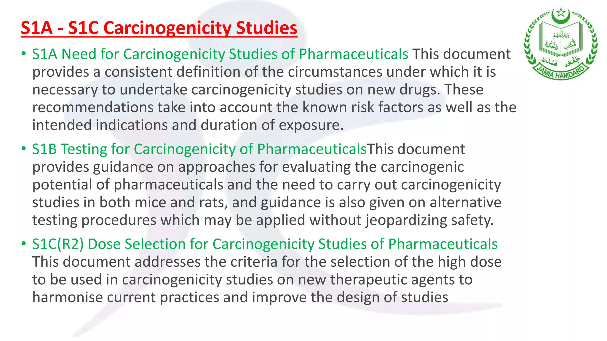 S1A - S1C Carcinogenicity Studies
• S1A Need for Carcinogenicity Studies of Pharmaceuticals This document
provides a consistent definition of the circumstances under which it is
necessary to undertake carcinogenicity studies on new drugs. These
recommendations take into account the known risk factors as well as the
intended indications and duration of exposure.
• S1B Testing for Carcinogenicity of PharmaceuticalsThis document
provides guidance on approaches for evaluating the carcinogenic
potential of pharmaceuticals and the need to carry out carcinogenicity
studies in both mice and rats, and guidance is also given on alternative
testing procedures which may be applied without jeopardizing safety.
• S1C(R2) Dose Selection for Carcinogenicity Studies of Pharmaceuticals
This document addresses the criteria for the selection of the high dose
to be used in carcinogenicity studies on new therapeutic agents to
harmonise current practices and improve the design of studies
 