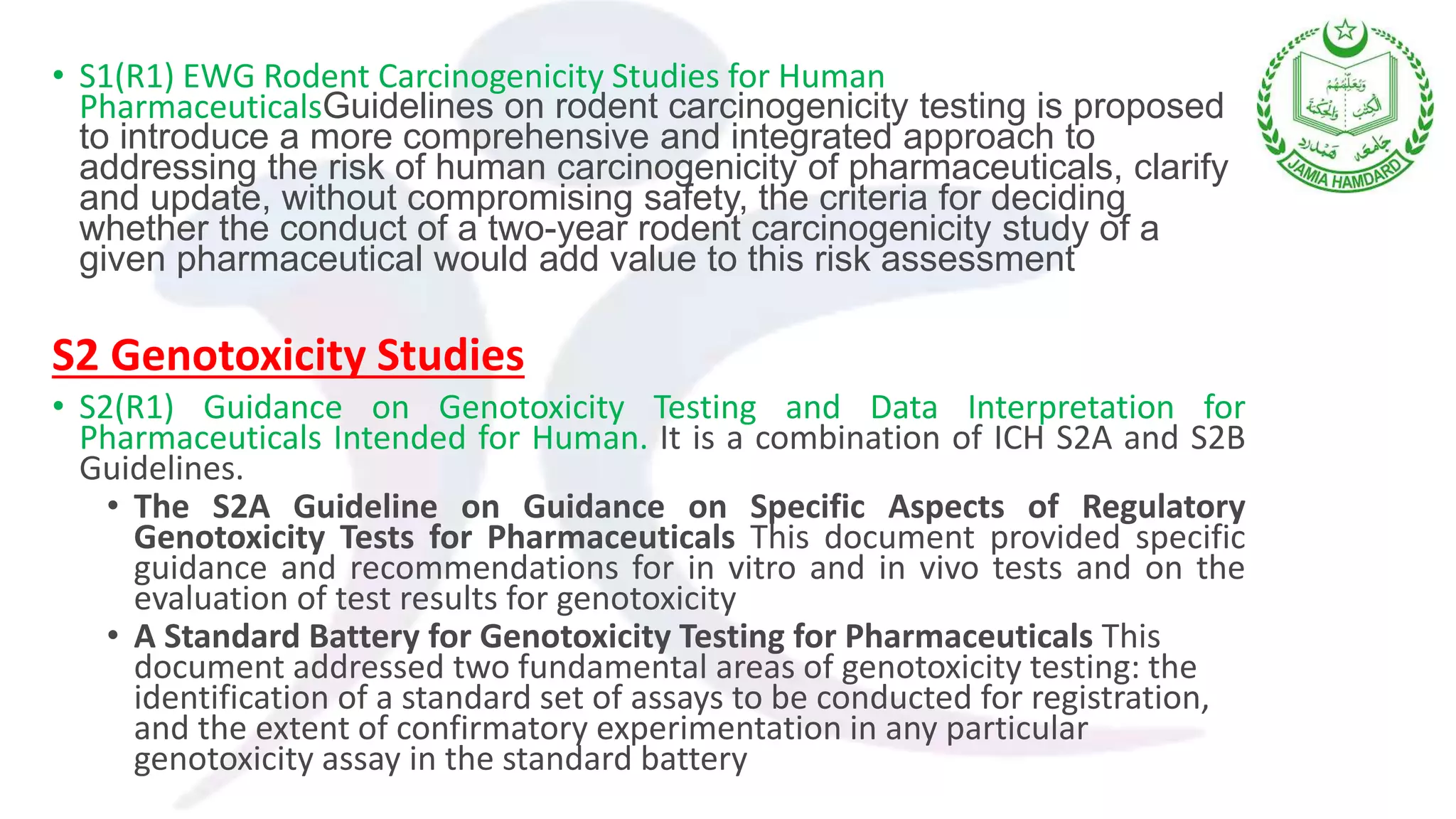 • S1(R1) EWG Rodent Carcinogenicity Studies for Human
PharmaceuticalsGuidelines on rodent carcinogenicity testing is proposed
to introduce a more comprehensive and integrated approach to
addressing the risk of human carcinogenicity of pharmaceuticals, clarify
and update, without compromising safety, the criteria for deciding
whether the conduct of a two-year rodent carcinogenicity study of a
given pharmaceutical would add value to this risk assessment
S2 Genotoxicity Studies
• S2(R1) Guidance on Genotoxicity Testing and Data Interpretation for
Pharmaceuticals Intended for Human. It is a combination of ICH S2A and S2B
Guidelines.
• The S2A Guideline on Guidance on Specific Aspects of Regulatory
Genotoxicity Tests for Pharmaceuticals This document provided specific
guidance and recommendations for in vitro and in vivo tests and on the
evaluation of test results for genotoxicity
• A Standard Battery for Genotoxicity Testing for Pharmaceuticals This
document addressed two fundamental areas of genotoxicity testing: the
identification of a standard set of assays to be conducted for registration,
and the extent of confirmatory experimentation in any particular
genotoxicity assay in the standard battery
 