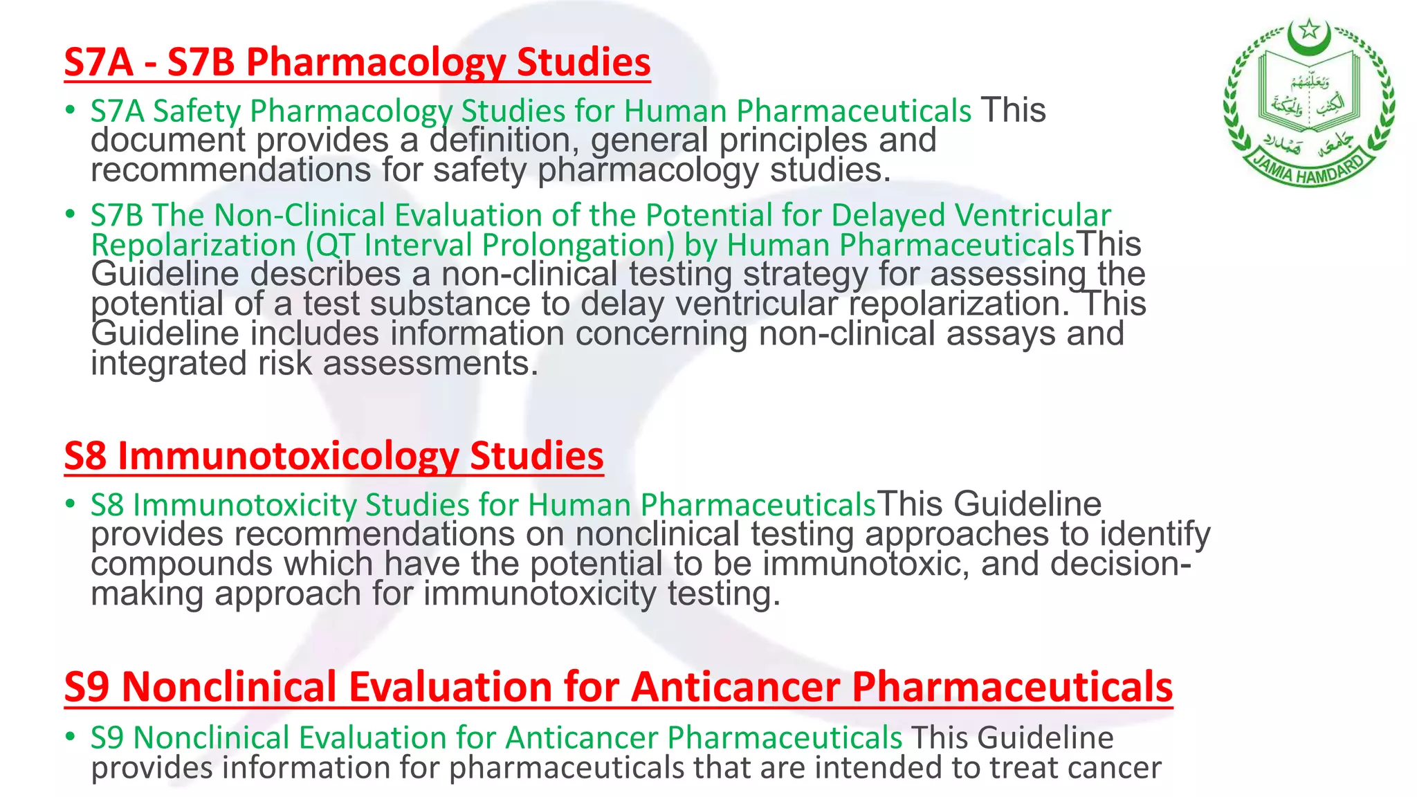 S7A - S7B Pharmacology Studies
• S7A Safety Pharmacology Studies for Human Pharmaceuticals This
document provides a definition, general principles and
recommendations for safety pharmacology studies.
• S7B The Non-Clinical Evaluation of the Potential for Delayed Ventricular
Repolarization (QT Interval Prolongation) by Human PharmaceuticalsThis
Guideline describes a non-clinical testing strategy for assessing the
potential of a test substance to delay ventricular repolarization. This
Guideline includes information concerning non-clinical assays and
integrated risk assessments.
S8 Immunotoxicology Studies
• S8 Immunotoxicity Studies for Human PharmaceuticalsThis Guideline
provides recommendations on nonclinical testing approaches to identify
compounds which have the potential to be immunotoxic, and decision-
making approach for immunotoxicity testing.
S9 Nonclinical Evaluation for Anticancer Pharmaceuticals
• S9 Nonclinical Evaluation for Anticancer Pharmaceuticals This Guideline
provides information for pharmaceuticals that are intended to treat cancer
 