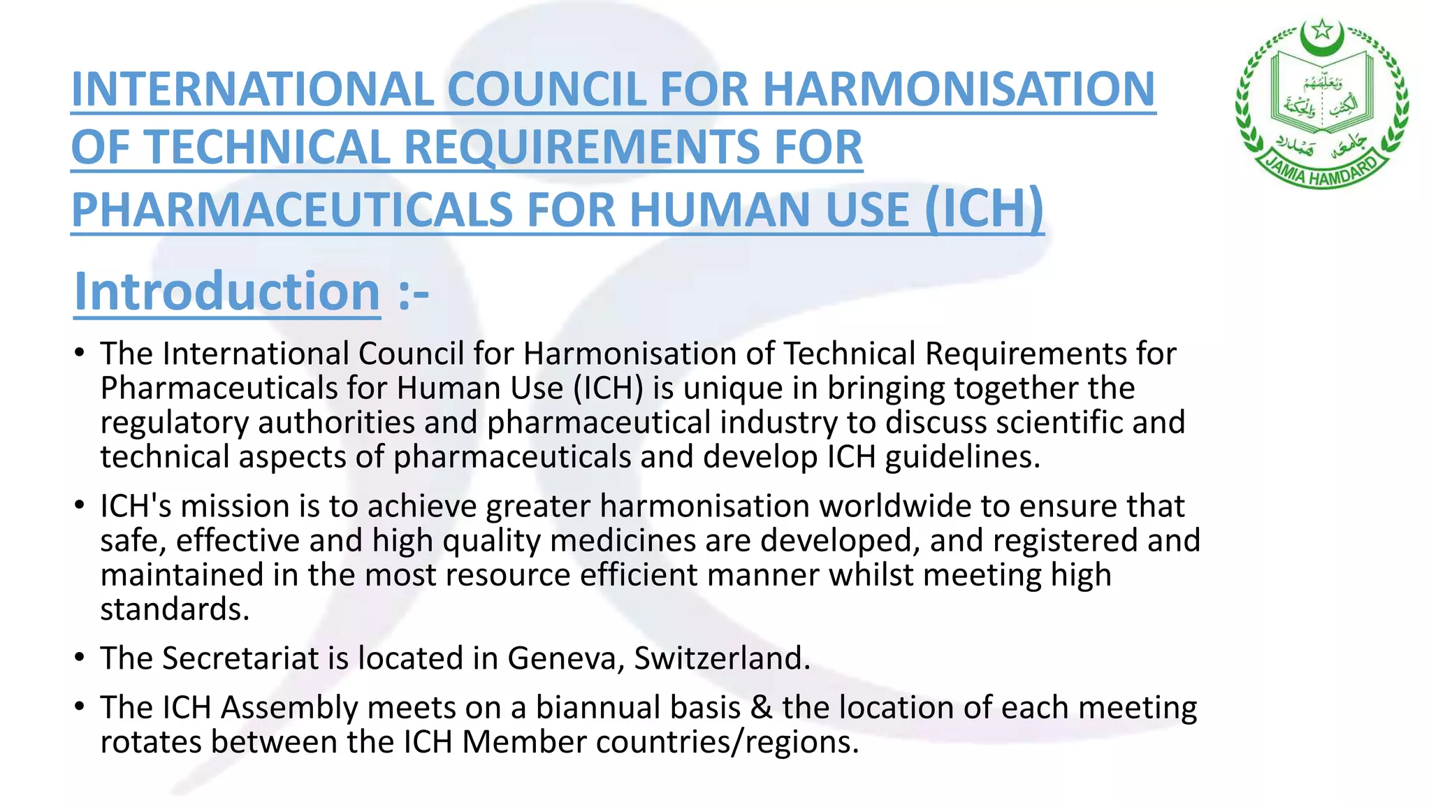 INTERNATIONAL COUNCIL FOR HARMONISATION
OF TECHNICAL REQUIREMENTS FOR
PHARMACEUTICALS FOR HUMAN USE (ICH)
Introduction :-
• The International Council for Harmonisation of Technical Requirements for
Pharmaceuticals for Human Use (ICH) is unique in bringing together the
regulatory authorities and pharmaceutical industry to discuss scientific and
technical aspects of pharmaceuticals and develop ICH guidelines.
• ICH's mission is to achieve greater harmonisation worldwide to ensure that
safe, effective and high quality medicines are developed, and registered and
maintained in the most resource efficient manner whilst meeting high
standards.
• The Secretariat is located in Geneva, Switzerland.
• The ICH Assembly meets on a biannual basis & the location of each meeting
rotates between the ICH Member countries/regions.
 