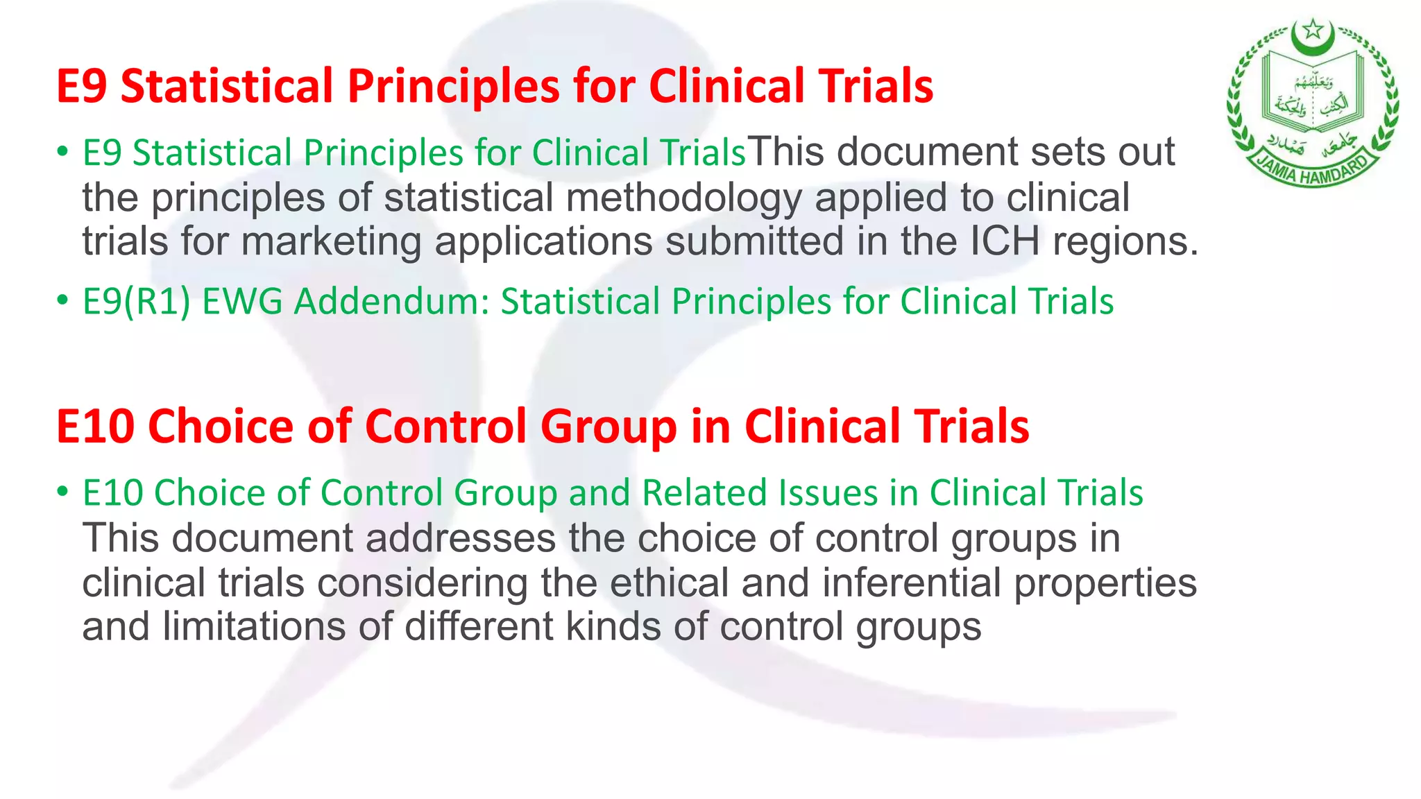 E9 Statistical Principles for Clinical Trials
• E9 Statistical Principles for Clinical TrialsThis document sets out
the principles of statistical methodology applied to clinical
trials for marketing applications submitted in the ICH regions.
• E9(R1) EWG Addendum: Statistical Principles for Clinical Trials
E10 Choice of Control Group in Clinical Trials
• E10 Choice of Control Group and Related Issues in Clinical Trials
This document addresses the choice of control groups in
clinical trials considering the ethical and inferential properties
and limitations of different kinds of control groups
 