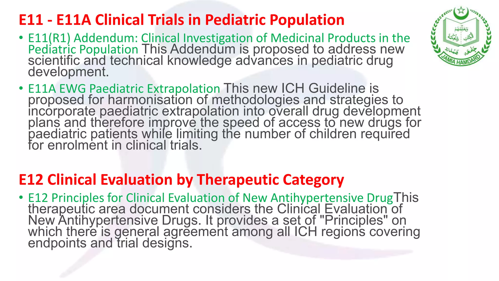 E11 - E11A Clinical Trials in Pediatric Population
• E11(R1) Addendum: Clinical Investigation of Medicinal Products in the
Pediatric Population This Addendum is proposed to address new
scientific and technical knowledge advances in pediatric drug
development.
• E11A EWG Paediatric Extrapolation This new ICH Guideline is
proposed for harmonisation of methodologies and strategies to
incorporate paediatric extrapolation into overall drug development
plans and therefore improve the speed of access to new drugs for
paediatric patients while limiting the number of children required
for enrolment in clinical trials.
E12 Clinical Evaluation by Therapeutic Category
• E12 Principles for Clinical Evaluation of New Antihypertensive DrugThis
therapeutic area document considers the Clinical Evaluation of
New Antihypertensive Drugs. It provides a set of "Principles" on
which there is general agreement among all ICH regions covering
endpoints and trial designs.
 