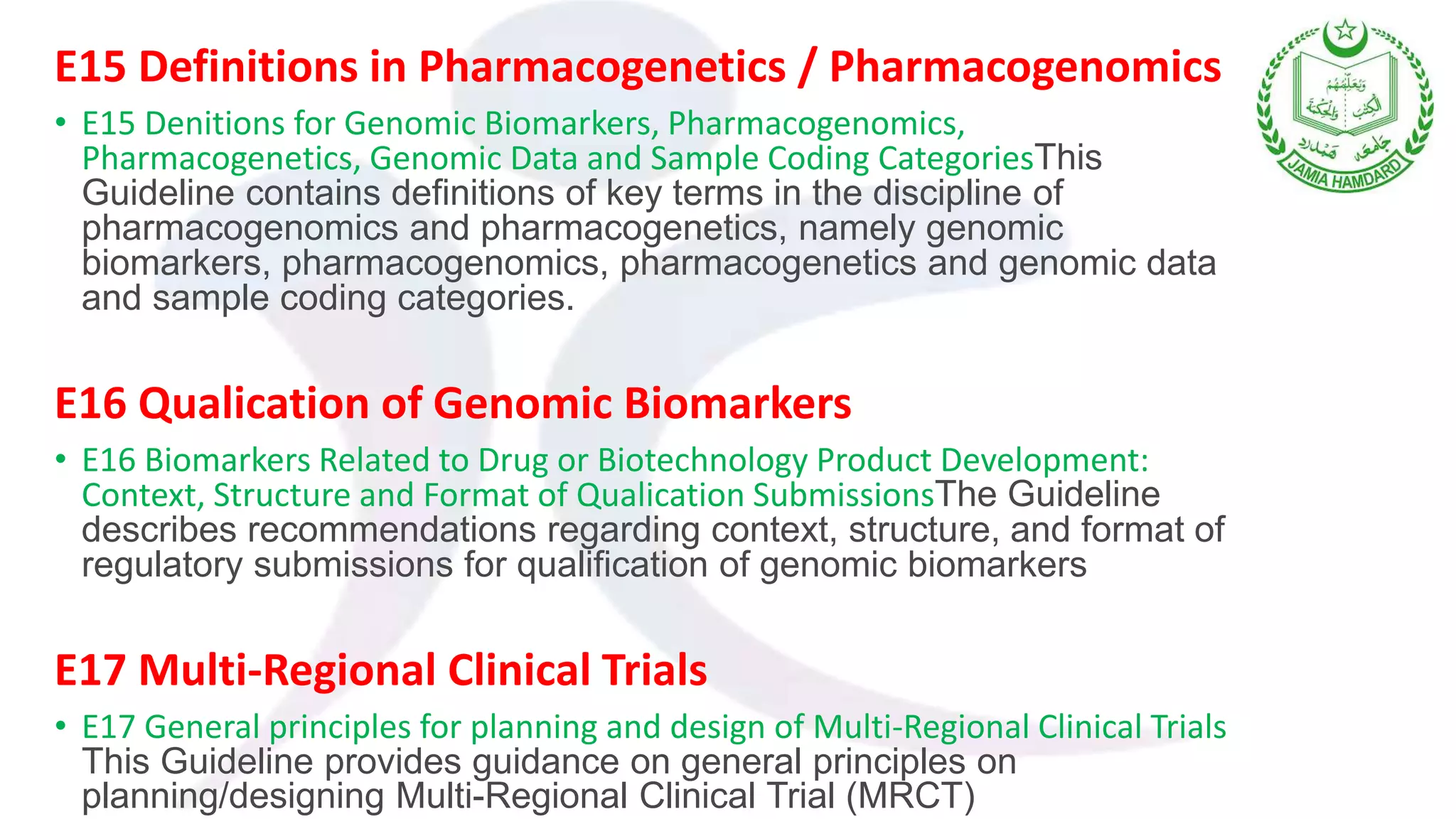 E15 Definitions in Pharmacogenetics / Pharmacogenomics
• E15 Denitions for Genomic Biomarkers, Pharmacogenomics,
Pharmacogenetics, Genomic Data and Sample Coding CategoriesThis
Guideline contains definitions of key terms in the discipline of
pharmacogenomics and pharmacogenetics, namely genomic
biomarkers, pharmacogenomics, pharmacogenetics and genomic data
and sample coding categories.
E16 Qualication of Genomic Biomarkers
• E16 Biomarkers Related to Drug or Biotechnology Product Development:
Context, Structure and Format of Qualication SubmissionsThe Guideline
describes recommendations regarding context, structure, and format of
regulatory submissions for qualification of genomic biomarkers
E17 Multi-Regional Clinical Trials
• E17 General principles for planning and design of Multi-Regional Clinical Trials
This Guideline provides guidance on general principles on
planning/designing Multi-Regional Clinical Trial (MRCT)
 