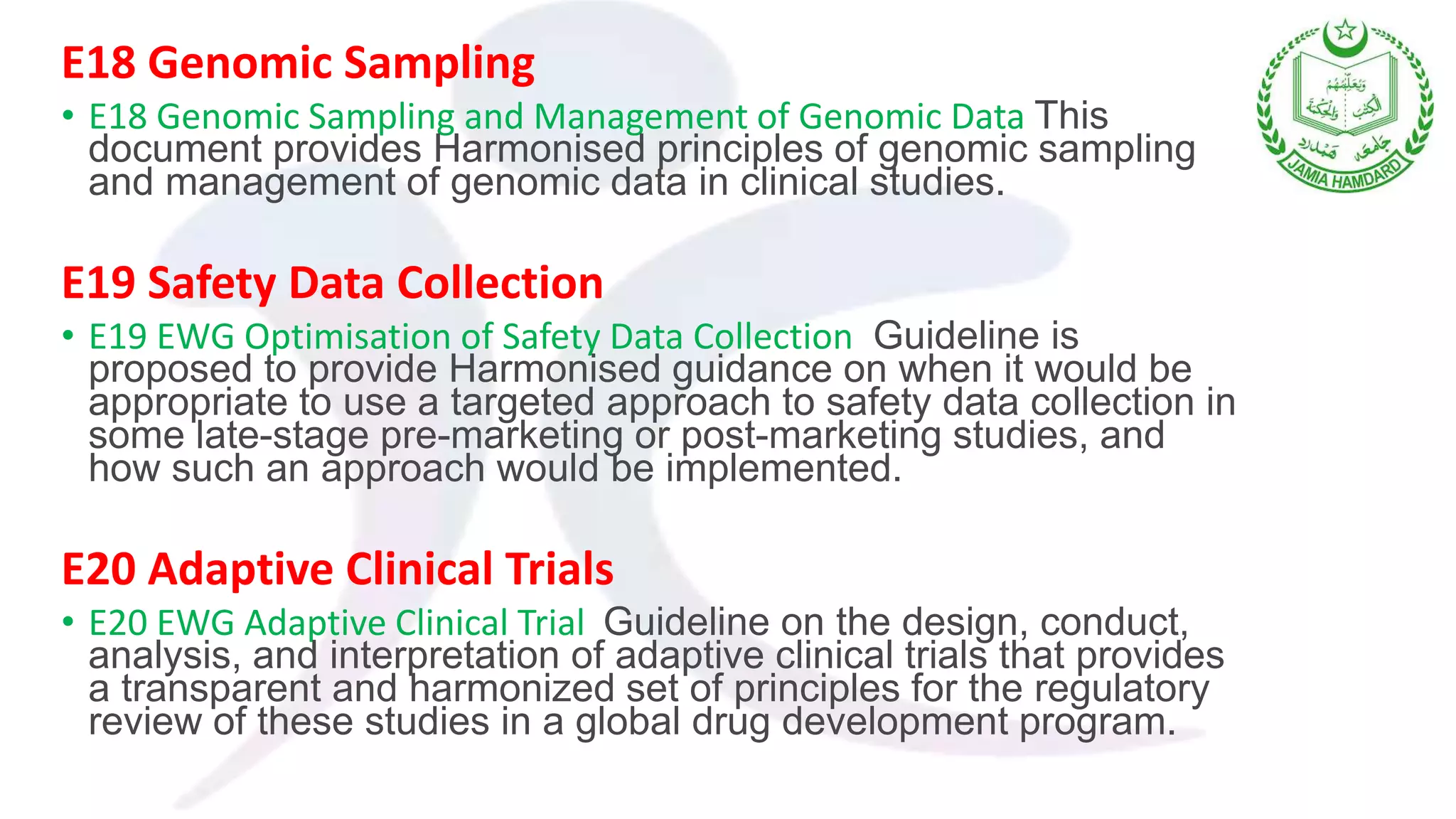 E18 Genomic Sampling
• E18 Genomic Sampling and Management of Genomic Data This
document provides Harmonised principles of genomic sampling
and management of genomic data in clinical studies.
E19 Safety Data Collection
• E19 EWG Optimisation of Safety Data Collection Guideline is
proposed to provide Harmonised guidance on when it would be
appropriate to use a targeted approach to safety data collection in
some late-stage pre-marketing or post-marketing studies, and
how such an approach would be implemented.
E20 Adaptive Clinical Trials
• E20 EWG Adaptive Clinical Trial Guideline on the design, conduct,
analysis, and interpretation of adaptive clinical trials that provides
a transparent and harmonized set of principles for the regulatory
review of these studies in a global drug development program.
 