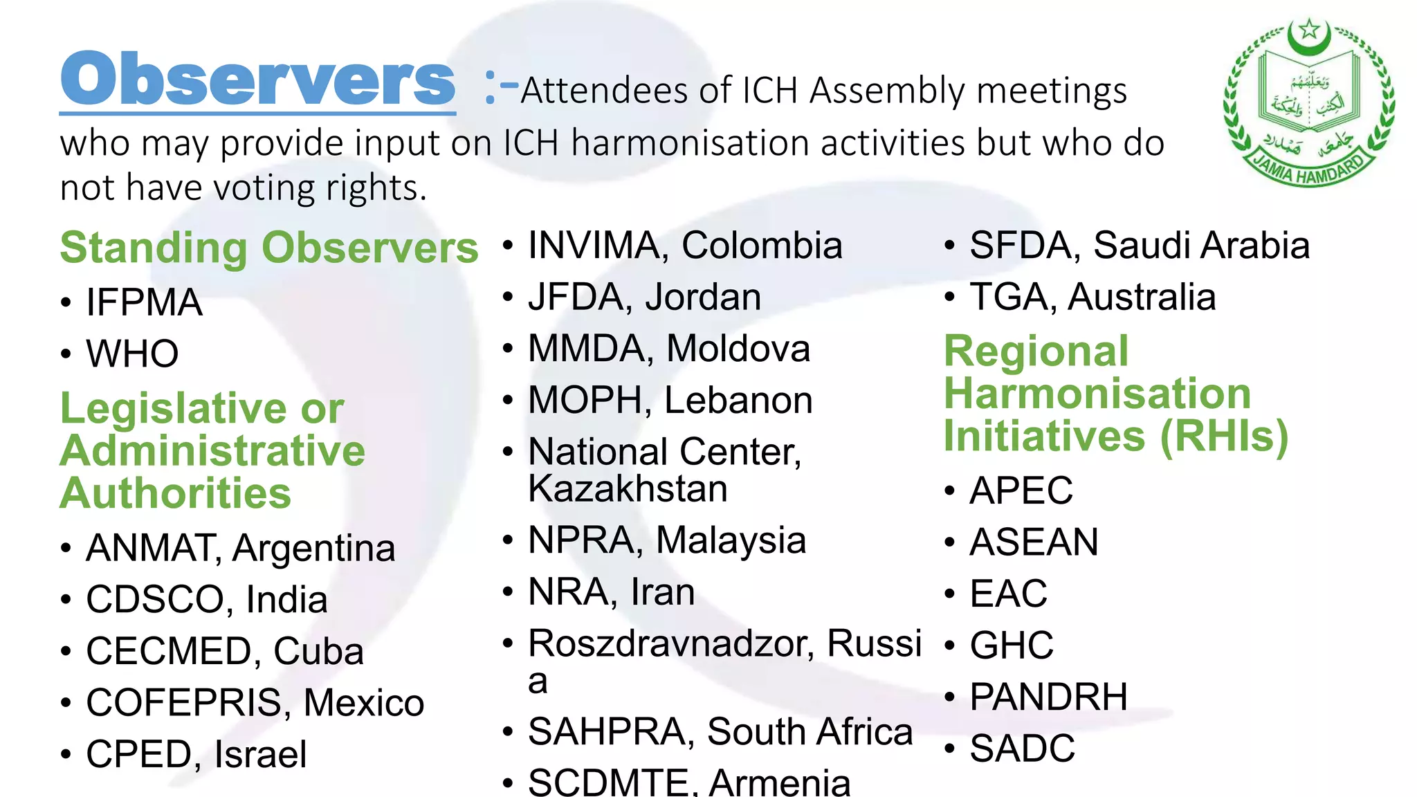 Standing Observers
• IFPMA
• WHO
Legislative or
Administrative
Authorities
• ANMAT, Argentina
• CDSCO, India
• CECMED, Cuba
• COFEPRIS, Mexico
• CPED, Israel
• INVIMA, Colombia
• JFDA, Jordan
• MMDA, Moldova
• MOPH, Lebanon
• National Center,
Kazakhstan
• NPRA, Malaysia
• NRA, Iran
• Roszdravnadzor, Russi
a
• SAHPRA, South Africa
• SCDMTE, Armenia
• SFDA, Saudi Arabia
• TGA, Australia
Regional
Harmonisation
Initiatives (RHIs)
• APEC
• ASEAN
• EAC
• GHC
• PANDRH
• SADC
Observers :-Attendees of ICH Assembly meetings
who may provide input on ICH harmonisation activities but who do
not have voting rights.
 
