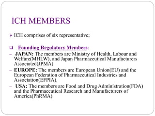 ICH MEMBERS
 ICH comprises of six representative;
 Founding Regulatory Members:
– JAPAN: The members are Ministry of Health, Labour and
Welfare(MHLW), and Japan Pharmaceutical Manufacturers
Associated(JPMA).
– EUROPE: The members are European Union(EU) and the
European Federation of Pharmaceutical Industries and
Association(EFPIA).
– USA: The members are Food and Drug Administration(FDA)
and the Pharmaceutical Research and Manufacturers of
America(PhRMA)
 