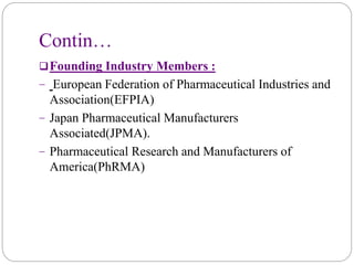 Contin…
Founding Industry Members :
− European Federation of Pharmaceutical Industries and
Association(EFPIA)
− Japan Pharmaceutical Manufacturers
Associated(JPMA).
− Pharmaceutical Research and Manufacturers of
America(PhRMA)
 