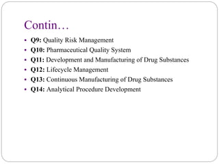 Contin…
 Q9: Quality Risk Management
 Q10: Pharmaceutical Quality System
 Q11: Development and Manufacturing of Drug Substances
 Q12: Lifecycle Management
 Q13: Continuous Manufacturing of Drug Substances
 Q14: Analytical Procedure Development
 