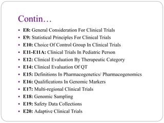 Contin…
 E8: General Consideration For Clinical Trials
 E9: Statistical Principles For Clinical Trials
 E10: Choice Of Control Group In Clinical Trials
 E11-E11A: Clinical Trials In Pediatric Person
 E12: Clinical Evaluation By Therapeutic Category
 E14: Clinical Evaluation Of QT
 E15: Definitions In Pharmacogenetics/ Pharmacogenomics
 E16: Qualifications In Genomic Markers
 E17: Multi-regional Clinical Trials
 E18: Genomic Sampling
 E19: Safety Data Collections
 E20: Adaptive Clinical Trials
 