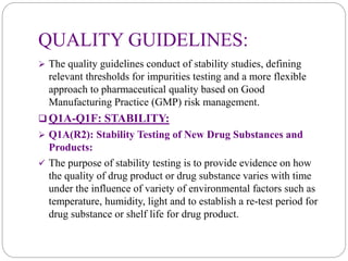 QUALITY GUIDELINES:
 The quality guidelines conduct of stability studies, defining
relevant thresholds for impurities testing and a more flexible
approach to pharmaceutical quality based on Good
Manufacturing Practice (GMP) risk management.
 Q1A-Q1F: STABILITY:
 Q1A(R2): Stability Testing of New Drug Substances and
Products:
 The purpose of stability testing is to provide evidence on how
the quality of drug product or drug substance varies with time
under the influence of variety of environmental factors such as
temperature, humidity, light and to establish a re-test period for
drug substance or shelf life for drug product.
 