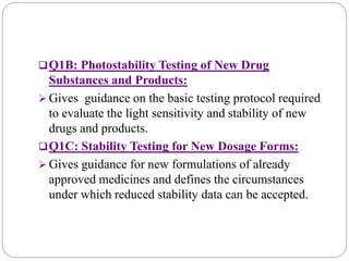 Q1B: Photostability Testing of New Drug
Substances and Products:
 Gives guidance on the basic testing protocol required
to evaluate the light sensitivity and stability of new
drugs and products.
Q1C: Stability Testing for New Dosage Forms:
 Gives guidance for new formulations of already
approved medicines and defines the circumstances
under which reduced stability data can be accepted.
 