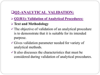 Q2-ANALYTICAL VALIDATION:
 Q2(R1): Validation of Analytical Procedures:
 Text and Methodology
 The objective of validation of an analytical procedure
is to demonstrate that it is suitable for its intended
purpose.
 Gives validation parameter needed for variety of
analytical methods.
 It also discusses the characteristics that must be
considered during validation of analytical procedures.
 