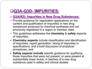 Q3A-Q3D- IMPURITIES:
 Q3A(R2): Impurities in New Drug Substances:
 Provide guidance for registration applications on the
content and qualification of impurities in new drug
substances produced by chemical syntheses and not
previously registered in a region or member state.
 This guidelines addresses the chemistry & safety aspects
of impurities.
 Chemistry aspects include classification and identification
of impurities, report generation, listing of impurities in
specifications, and a brief discussion of analytical
procedures; and
 Safety aspects include specific guidance for qualifying
those impurities that were not present, or were present at
substantially lower levels, in batches of a new drug
substance used in safety and clinical studies
 