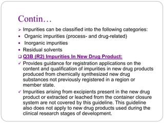 Contin…
 Impurities can be classified into the following categories:
 Organic impurities (process- and drug-related)
 Inorganic impurities
 Residual solvents
 Q3B (R2) Impurities In New Drug Product:
 Provides guidance for registration applications on the
content and qualification of impurities in new drug products
produced from chemically synthesized new drug
substances not previously registered in a region or
member state.
 Impurities arising from excipients present in the new drug
product or extracted or leached from the container closure
system are not covered by this guideline. This guideline
also does not apply to new drug products used during the
clinical research stages of development.
 