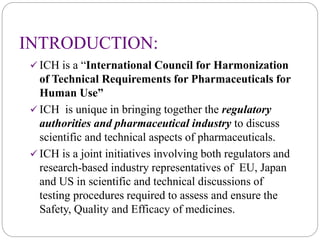 INTRODUCTION:
 ICH is a “International Council for Harmonization
of Technical Requirements for Pharmaceuticals for
Human Use”
 ICH is unique in bringing together the regulatory
authorities and pharmaceutical industry to discuss
scientific and technical aspects of pharmaceuticals.
 ICH is a joint initiatives involving both regulators and
research-based industry representatives of EU, Japan
and US in scientific and technical discussions of
testing procedures required to assess and ensure the
Safety, Quality and Efficacy of medicines.
 