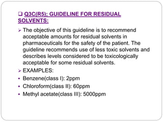  Q3C(R5); GUIDELINE FOR RESIDUAL
SOLVENTS:
 The objective of this guideline is to recommend
acceptable amounts for residual solvents in
pharmaceuticals for the safety of the patient. The
guideline recommends use of less toxic solvents and
describes levels considered to be toxicologically
acceptable for some residual solvents.
 EXAMPLES:
 Benzene(class I): 2ppm
 Chloroform(class II): 60ppm
 Methyl acetate(class III): 5000ppm
 