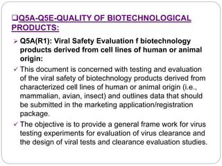 Q5A-Q5E-QUALITY OF BIOTECHNOLOGICAL
PRODUCTS:
 Q5A(R1): Viral Safety Evaluation f biotechnology
products derived from cell lines of human or animal
origin:
 This document is concerned with testing and evaluation
of the viral safety of biotechnology products derived from
characterized cell lines of human or animal origin (i.e.,
mammalian, avian, insect) and outlines data that should
be submitted in the marketing application/registration
package.
 The objective is to provide a general frame work for virus
testing experiments for evaluation of virus clearance and
the design of viral tests and clearance evaluation studies.
 
