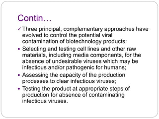Contin…
 Three principal, complementary approaches have
evolved to control the potential viral
contamination of biotechnology products:
 Selecting and testing cell lines and other raw
materials, including media components, for the
absence of undesirable viruses which may be
infectious and/or pathogenic for humans;
 Assessing the capacity of the production
processes to clear infectious viruses;
 Testing the product at appropriate steps of
production for absence of contaminating
infectious viruses.
 