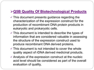 Q5B Quality Of Biotechnological Products
 This document presents guidance regarding the
characterization of the expression construct for the
production of recombinant DNA protein products in
eukaryotic and prokaryotic cells.
 This document is intended to describe the types of
information that are considered valuable in assessing
the structure of the expression construct used to
produce recombinant DNA derived proteins.
 This document is not intended to cover the whole
quality aspect of rDNA derived medicinal products.
 Analysis of the expression construct at the nucleic
acid level should be considered as part of the overall
evaluation of quality,
 
