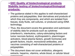 Q5C Quality of biotechnological products
Stability testing of biotechnological/biological
products:
 The guidance stated in this applies to well-characterized
proteins and polypeptides, their derivatives and products of
which they are components, and which are isolated from
tissues, body fluids, cell cultures, or produced using rDNA
technology.
 Thus, the document covers the generation and submission
of stability data for products such as cytokines
(interferon's, interleukins, colony-stimulating factors and
tumor necrosis factors), erythropoietin’s, plasminogen
activators, blood plasma factors, growth hormones and
growth factors, insulin, monoclonal antibodies, and
vaccines consisting of well-characterized proteins or
polypeptides.
 The document does not cover antibiotics, allergenic
extracts, heparins, vitamins, whole blood, or cellular blood
 