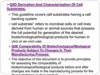 Q5D Derivation And Characterization Of Cell
Substrates:
 This guideline covers cell substrates having a cell
banking system.
 cell substrate” refers to microbial cells or cell lines
derived from human or animal sources that possess
the full potential for generation of the desired
biotechnological/biological products for human in
vivo or ex vivo use.
 Q5E Comparability Of Biotechnological/Biological
Products Subject To Changes In Their
Manufacturing Process:
 The objective of this document is to provide principles
for assessing the comparability of
biotechnological/biological products before and after
changes are made in the manufacturing process for the
 