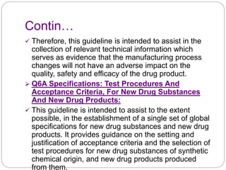 Contin…
 Therefore, this guideline is intended to assist in the
collection of relevant technical information which
serves as evidence that the manufacturing process
changes will not have an adverse impact on the
quality, safety and efficacy of the drug product.
 Q6A Specifications: Test Procedures And
Acceptance Criteria, For New Drug Substances
And New Drug Products:
 This guideline is intended to assist to the extent
possible, in the establishment of a single set of global
specifications for new drug substances and new drug
products. It provides guidance on the setting and
justification of acceptance criteria and the selection of
test procedures for new drug substances of synthetic
chemical origin, and new drug products produced
from them.
 