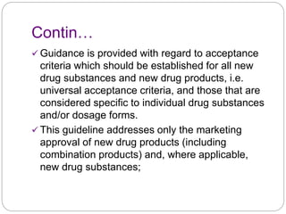Contin…
 Guidance is provided with regard to acceptance
criteria which should be established for all new
drug substances and new drug products, i.e.
universal acceptance criteria, and those that are
considered specific to individual drug substances
and/or dosage forms.
 This guideline addresses only the marketing
approval of new drug products (including
combination products) and, where applicable,
new drug substances;
 