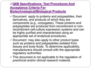 Q6B Specifications: Test Procedures And
Acceptance Criteria For
Biotechnological/Biological Products
 Document apply to proteins and polypeptides, their
derivatives, and products of which they are
components (e.g., conjugates). These proteins and
polypeptides are produced from recombinant or non-
recombinant cell-culture expression systems and can
be highly purified and characterized using an
appropriate set of analytical procedures.
 Document may also apply to other product types
such as proteins and polypeptides isolated from
tissues and body fluids. To determine applicability,
manufacturers should consult with the appropriate
regulatory authorities.
 This document is not applicable to the regulation of
preclinical and/or clinical research material.
 
