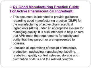 Q7 Good Manufacturing Practice Guide
For Active Pharmaceutical Ingredient:
 This document is intended to provide guidance
regarding good manufacturing practice (GMP) for
the manufacturing of active pharmaceutical
ingredients (APIs) under an appropriate system for
managing quality. It is also intended to help ensure
that APIs meet the requirements for quality and
purity that they purport or are represented to
possess.
 It include all operations of receipt of materials,
production, packaging, repackaging, labeling,
relabeling, quality control, release, storage and
distribution of APIs and the related controls.
 