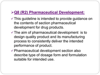 Q8 (R2) Pharmaceutical Development:
 This guideline is intended to provide guidance on
the contents of section pharmaceutical
development for drug products.
 The aim of pharmaceutical development is to
design quality product and its manufacturing
process to consistently deliver the intended
performance of product.
 Pharmaceutical development section also
describe type of dosage form and formulation
suitable for intended use.
 
