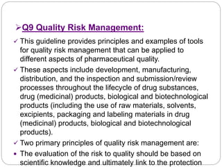 Q9 Quality Risk Management:
 This guideline provides principles and examples of tools
for quality risk management that can be applied to
different aspects of pharmaceutical quality.
 These aspects include development, manufacturing,
distribution, and the inspection and submission/review
processes throughout the lifecycle of drug substances,
drug (medicinal) products, biological and biotechnological
products (including the use of raw materials, solvents,
excipients, packaging and labeling materials in drug
(medicinal) products, biological and biotechnological
products).
 Two primary principles of quality risk management are:
 The evaluation of the risk to quality should be based on
scientific knowledge and ultimately link to the protection
 