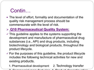 Contin…
 The level of effort, formality and documentation of the
quality risk management process should be
commensurate with the level of risk.
 Q10 Pharmaceutical Quality System:
 This guideline applies to the systems supporting the
development and manufacture of pharmaceutical drug
substances (i.e., API) and drug products, including
biotechnology and biological products, throughout the
product lifecycle.
 For the purposes of this guideline, the product lifecycle
includes the following technical activities for new and
existing products.
1. Pharmaceutical development 2. Technology transfer
 