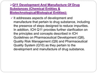 Q11 Development And Manufacture Of Drug
Substances (Chemical Entities &
Biotechnological/Biological Entities):
 It addresses aspects of development and
manufacture that pertain to drug substance, including
the presence of steps designed to reduce impurities.
In addition, ICH Q11 provides further clarification on
the principles and concepts described in ICH
Guidelines on Pharmaceutical Development (Q8),
Quality Risk Management (Q9) and Pharmaceutical
Quality System (Q10) as they pertain to the
development and manufacture of drug substance.
 