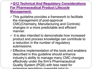 Q12 Technical And Regulatory Considerations
For Pharmaceutical Product Lifecycle
Management:
 This guideline provides a framework to facilitate
the management of post-approval
CMC(Chemistry, Manufacturing and Controls)
changes in a more predictable and efficient
manner.
 It is also intended to demonstrate how increased
product and process knowledge can contribute to
a reduction in the number of regulatory
submissions.
 Effective implementation of the tools and enablers
described in this guideline should enhance
industry’s ability to manage many CMC changes
effectively under the firm’s Pharmaceutical
Quality System (PQS) with less need for
 