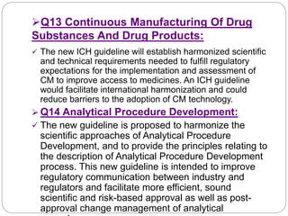 Q13 Continuous Manufacturing Of Drug
Substances And Drug Products:
 The new ICH guideline will establish harmonized scientific
and technical requirements needed to fulfill regulatory
expectations for the implementation and assessment of
CM to improve access to medicines. An ICH guideline
would facilitate international harmonization and could
reduce barriers to the adoption of CM technology.
 Q14 Analytical Procedure Development:
 The new guideline is proposed to harmonize the
scientific approaches of Analytical Procedure
Development, and to provide the principles relating to
the description of Analytical Procedure Development
process. This new guideline is intended to improve
regulatory communication between industry and
regulators and facilitate more efficient, sound
scientific and risk-based approval as well as post-
approval change management of analytical
 