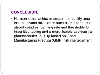 CONCLUSION:
 Harmonization achievements in the quality area
include pivotal milestones such as the conduct of
stability studies, defining relevant thresholds for
impurities testing and a more flexible approach to
pharmaceutical quality based on Good
Manufacturing Practice (GMP) risk management.
 