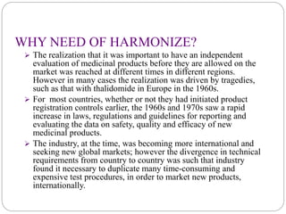 WHY NEED OF HARMONIZE?
 The realization that it was important to have an independent
evaluation of medicinal products before they are allowed on the
market was reached at different times in different regions.
However in many cases the realization was driven by tragedies,
such as that with thalidomide in Europe in the 1960s.
 For most countries, whether or not they had initiated product
registration controls earlier, the 1960s and 1970s saw a rapid
increase in laws, regulations and guidelines for reporting and
evaluating the data on safety, quality and efficacy of new
medicinal products.
 The industry, at the time, was becoming more international and
seeking new global markets; however the divergence in technical
requirements from country to country was such that industry
found it necessary to duplicate many time-consuming and
expensive test procedures, in order to market new products,
internationally.
 