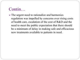 Contin…
 The urgent need to rationalize and harmonies
regulation was impelled by concerns over rising costs
of health care, escalation of the cost of R&D and the
need to meet the public expectation that there should
be a minimum of delay in making safe and efficacious
new treatments available to patients in need.
 